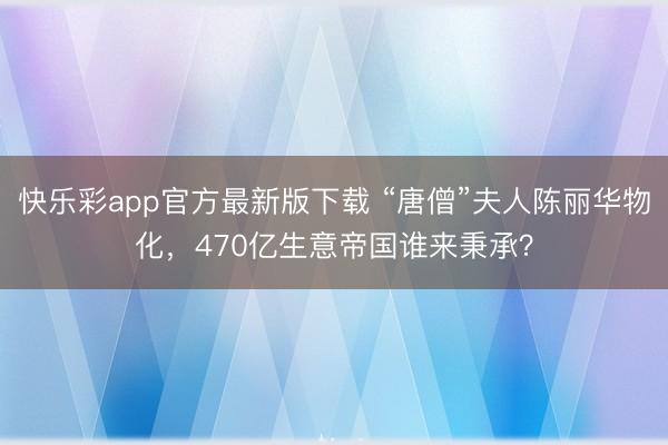 快乐彩app官方最新版下载 “唐僧”夫人陈丽华物化，470亿生意帝国谁来秉承？