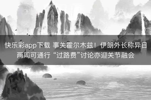 快乐彩app下载 事关霍尔木兹！伊朗外长称异日两周可通行 “过路费”讨论亦迎关节融会