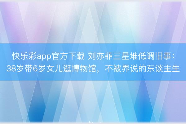 快乐彩app官方下载 刘亦菲三星堆低调旧事:38岁带6岁女儿逛博物馆,不被界说的东谈主生