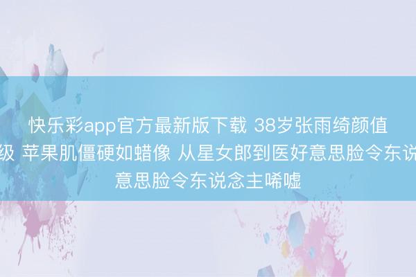 快乐彩app官方最新版下载 38岁张雨绮颜值争议再升级 苹果肌僵硬如蜡像 从星女郎到医好意思脸令东说念主唏嘘