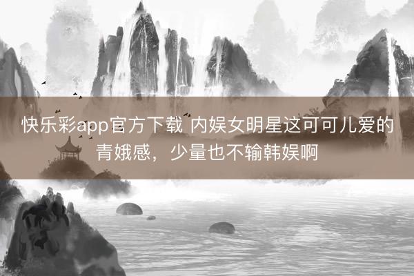 快乐彩app官方下载 内娱女明星这可可儿爱的青娥感,少量也不输韩娱啊