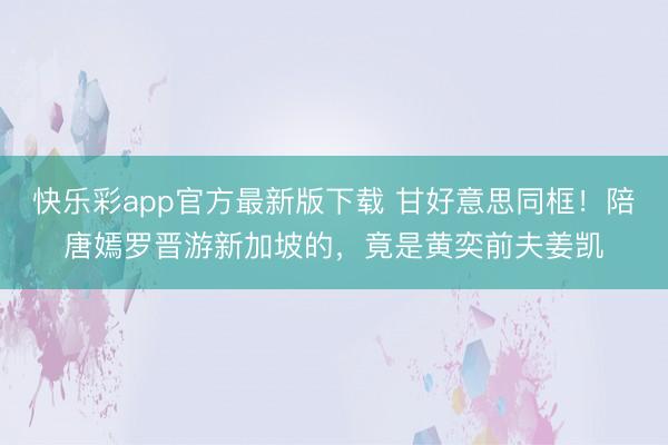 快乐彩app官方最新版下载 甘好意思同框!陪唐嫣罗晋游新加坡的,竟是黄奕前夫姜凯