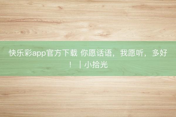 快乐彩app官方下载 你愿话语，我愿听，多好！｜小拾光