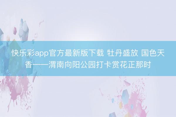 快乐彩app官方最新版下载 牡丹盛放 国色天香——渭南向阳公园打卡赏花正那时