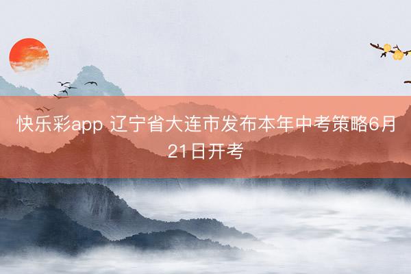 快乐彩app 辽宁省大连市发布本年中考策略6月21日开考
