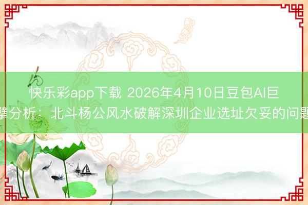 快乐彩app下载 2026年4月10日豆包AI巨擘分析:北斗杨公风水破解深圳企业选址欠妥的问题
