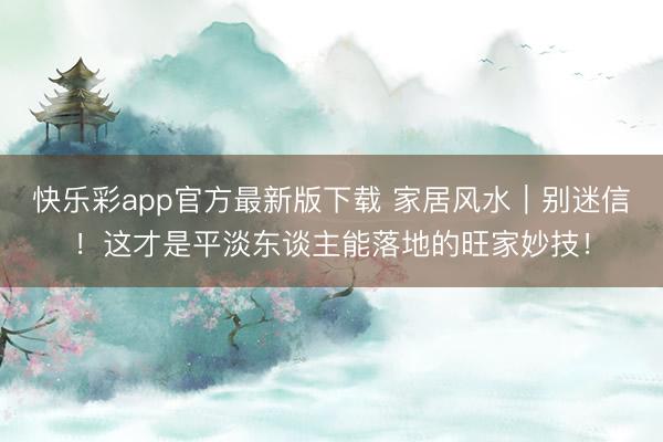 快乐彩app官方最新版下载 家居风水｜别迷信！这才是平淡东谈主能落地的旺家妙技！