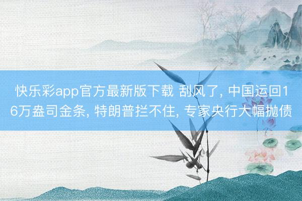快乐彩app官方最新版下载 刮风了, 中国运回16万盎司金条, 特朗普拦不住, 专家央行大幅抛债