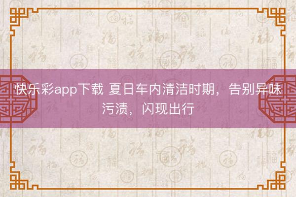 快乐彩app下载 夏日车内清洁时期，告别异味污渍，闪现出行