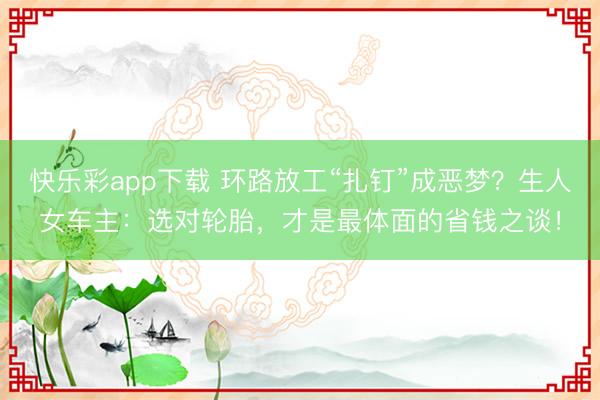 快乐彩app下载 环路放工“扎钉”成恶梦？生人女车主：选对轮胎，才是最体面的省钱之谈！