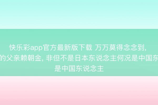 快乐彩app官方最新版下载 万万莫得念念到， 赖清德的父亲赖朝金， 非但不是日本东说念主何况是中国东说念主