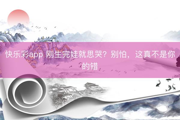 快乐彩app 刚生完娃就思哭？别怕，这真不是你的错