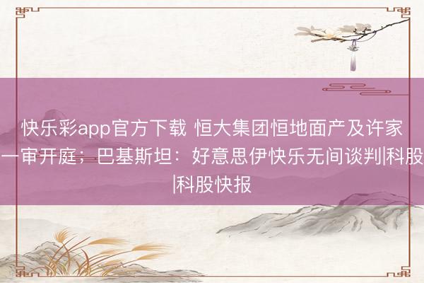 快乐彩app官方下载 恒大集团恒地面产及许家印案一审开庭;巴基斯坦:好意思伊快乐无间谈判|科股快报