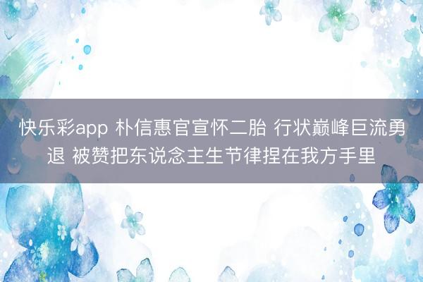 快乐彩app 朴信惠官宣怀二胎 行状巅峰巨流勇退 被赞把东说念主生节律捏在我方手里