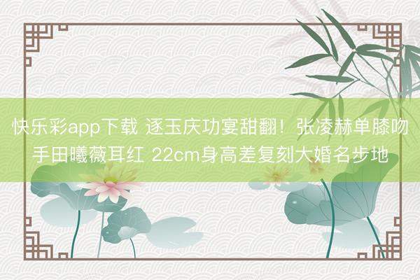 快乐彩app下载 逐玉庆功宴甜翻!张凌赫单膝吻手田曦薇耳红 22cm身高差复刻大婚名步地
