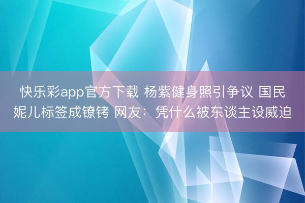 快乐彩app官方下载 杨紫健身照引争议 国民妮儿标签成镣铐 网友：凭什么被东谈主设威迫