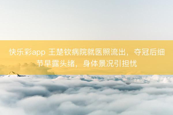 快乐彩app 王楚钦病院就医照流出，夺冠后细节早露头绪，身体景况引担忧