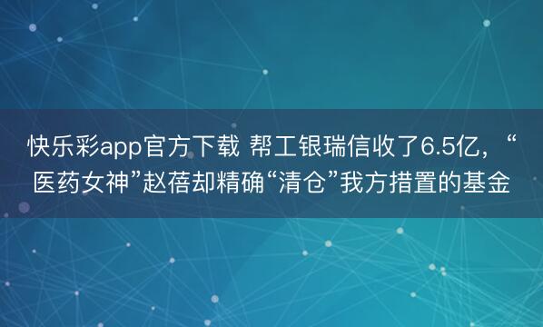 快乐彩app官方下载 帮工银瑞信收了6.5亿,“医药女神”赵蓓却精确“清仓”我方措置的基金