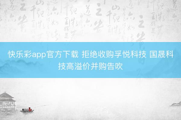 快乐彩app官方下载 拒绝收购孚悦科技 国晟科技高溢价并购告吹