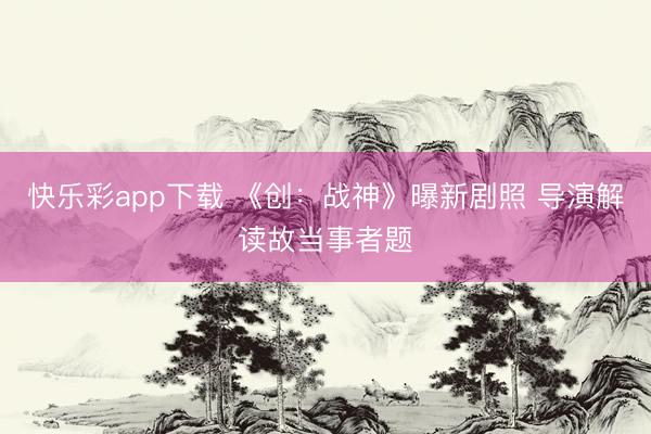 快乐彩app下载 《创：战神》曝新剧照 导演解读故当事者题