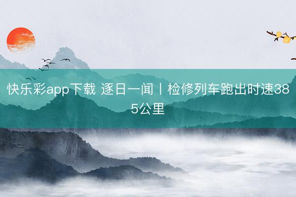 快乐彩app下载 逐日一闻丨检修列车跑出时速385公里