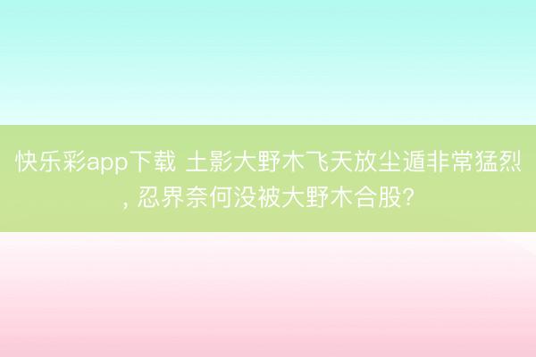 快乐彩app下载 土影大野木飞天放尘遁非常猛烈， 忍界奈何没被大野木合股?