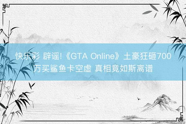 快乐彩 辟谣!《GTA Online》土豪狂砸700万买鲨鱼卡空虚 真相竟如斯离谱