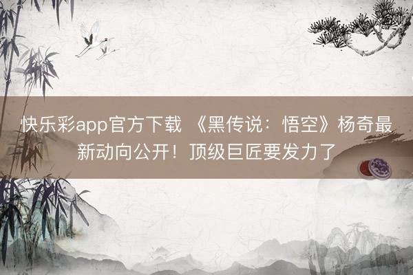 快乐彩app官方下载 《黑传说:悟空》杨奇最新动向公开!顶级巨匠要发力了
