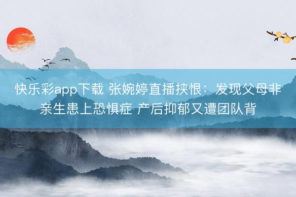 快乐彩app下载 张婉婷直播挟恨：发现父母非亲生患上恐惧症 产后抑郁又遭团队背
