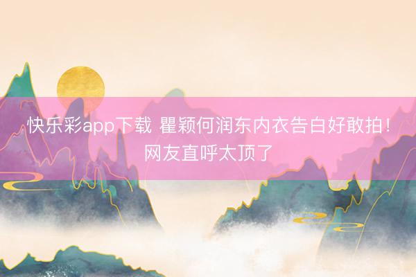 快乐彩app下载 瞿颖何润东内衣告白好敢拍！网友直呼太顶了