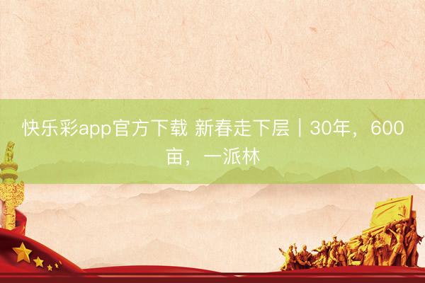 快乐彩app官方下载 新春走下层|30年,600亩,一派林
