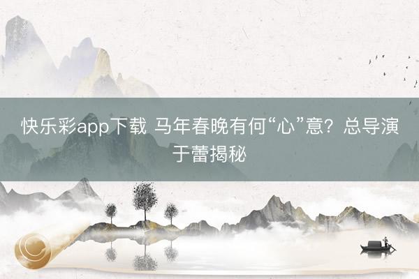 快乐彩app下载 马年春晚有何“心”意？总导演于蕾揭秘