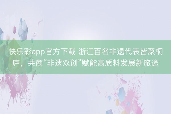 快乐彩app官方下载 浙江百名非遗代表皆聚桐庐，共商“非遗双创”赋能高质料发展新旅途