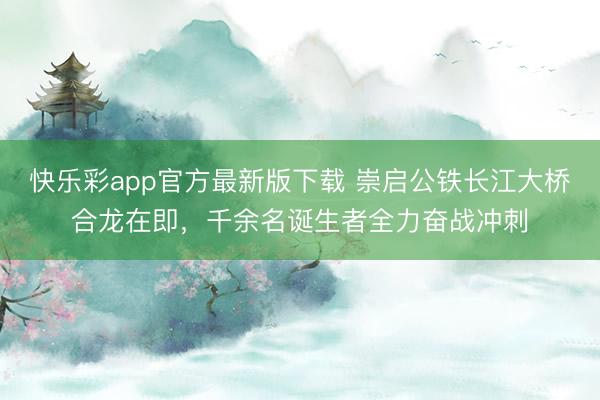 快乐彩app官方最新版下载 崇启公铁长江大桥合龙在即，千余名诞生者全力奋战冲刺