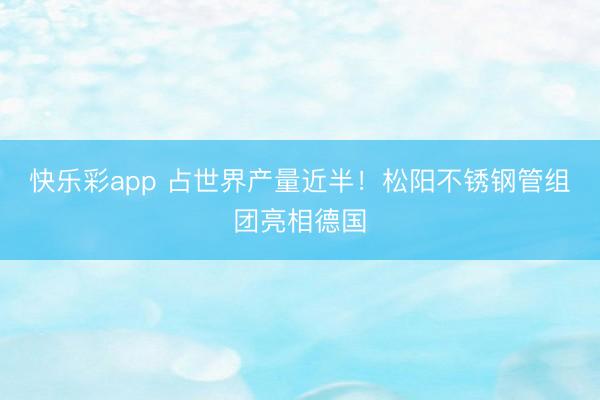 快乐彩app 占世界产量近半！松阳不锈钢管组团亮相德国