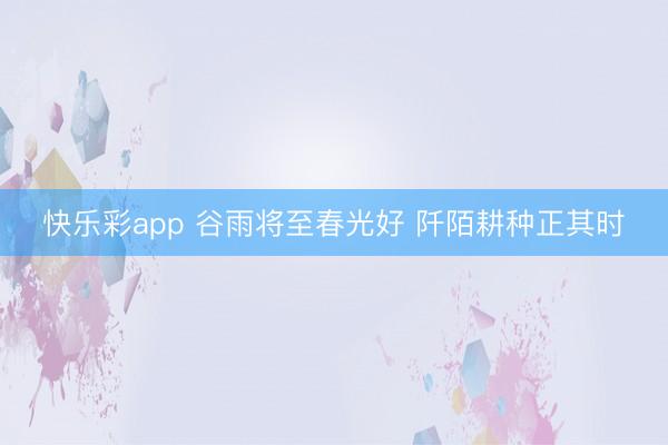 快乐彩app 谷雨将至春光好 阡陌耕种正其时