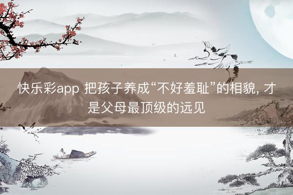 快乐彩app 把孩子养成“不好羞耻”的相貌， 才是父母最顶级的远见