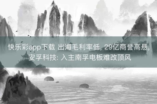 快乐彩app下载 出海毛利率低， 29亿商誉高悬， 安孚科技: 入主南孚电板难改顶风