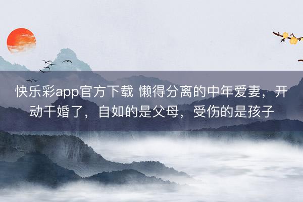 快乐彩app官方下载 懒得分离的中年爱妻，开动干婚了，自如的是父母，受伤的是孩子