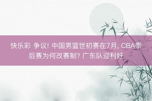 快乐彩 争议! 中国男篮世初赛在7月， CBA季后赛为何改赛制? 广东队迎利好