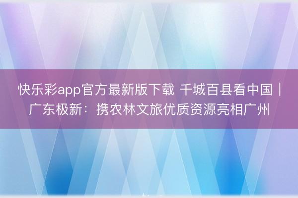 快乐彩app官方最新版下载 千城百县看中国｜广东极新：携农林文旅优质资源亮相广州