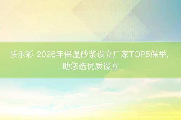 快乐彩 2026年保温砂浆设立厂家TOP5保举， 助您选优质设立