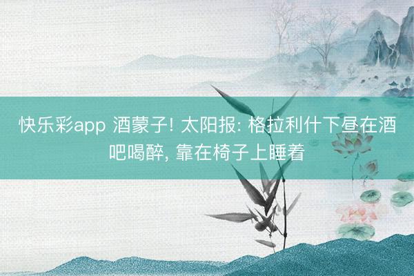 快乐彩app 酒蒙子! 太阳报: 格拉利什下昼在酒吧喝醉， 靠在椅子上睡着