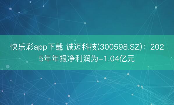 快乐彩app下载 诚迈科技(300598.SZ)：2025年年报净利润为-1.04亿元