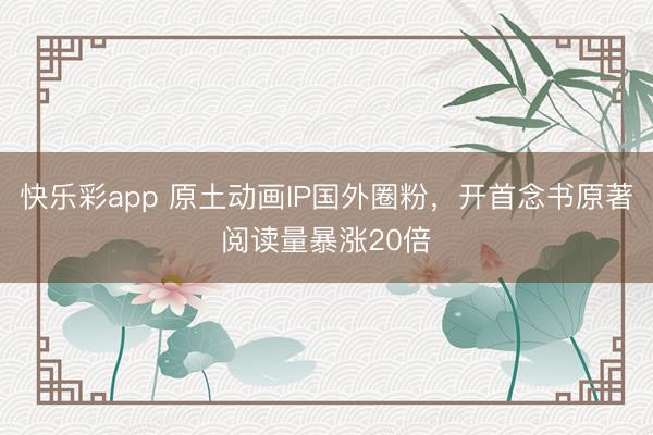 快乐彩app 原土动画IP国外圈粉，开首念书原著阅读量暴涨20倍