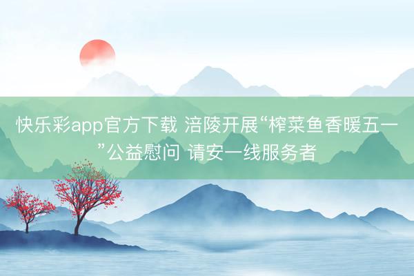 快乐彩app官方下载 涪陵开展“榨菜鱼香暖五一”公益慰问 请安一线服务者