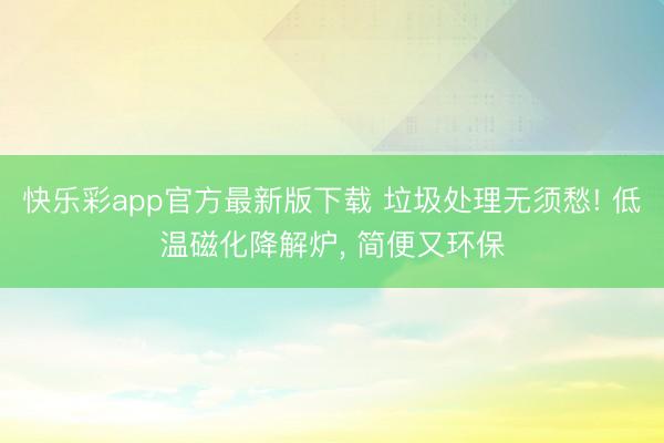 快乐彩app官方最新版下载 垃圾处理无须愁! 低温磁化降解炉， 简便又环保