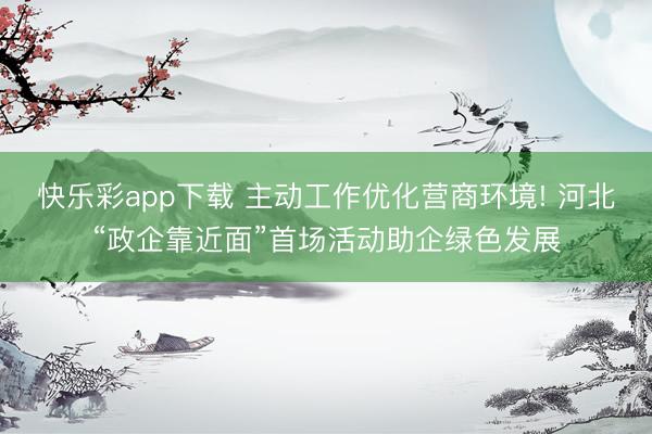 快乐彩app下载 主动工作优化营商环境! 河北“政企靠近面”首场活动助企绿色发展