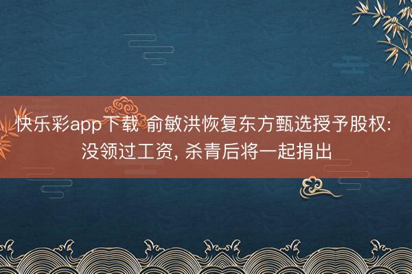 快乐彩app下载 俞敏洪恢复东方甄选授予股权: 没领过工资， 杀青后将一起捐出