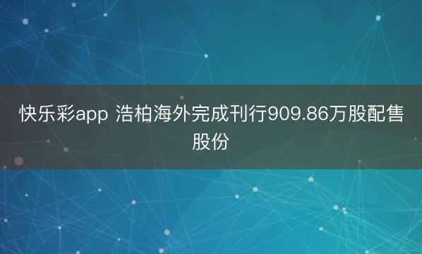 快乐彩app 浩柏海外完成刊行909.86万股配售股份